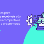 Gestão de recebíveis no varejo e e-commerce: como otimizar o capital de giro e garantir a saúde financeira do negócio